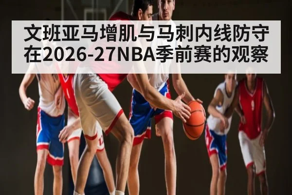 文班亚马增肌与马刺内线防守在2026-27NBA季前赛的观察